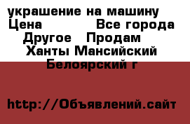 украшение на машину  › Цена ­ 2 000 - Все города Другое » Продам   . Ханты-Мансийский,Белоярский г.